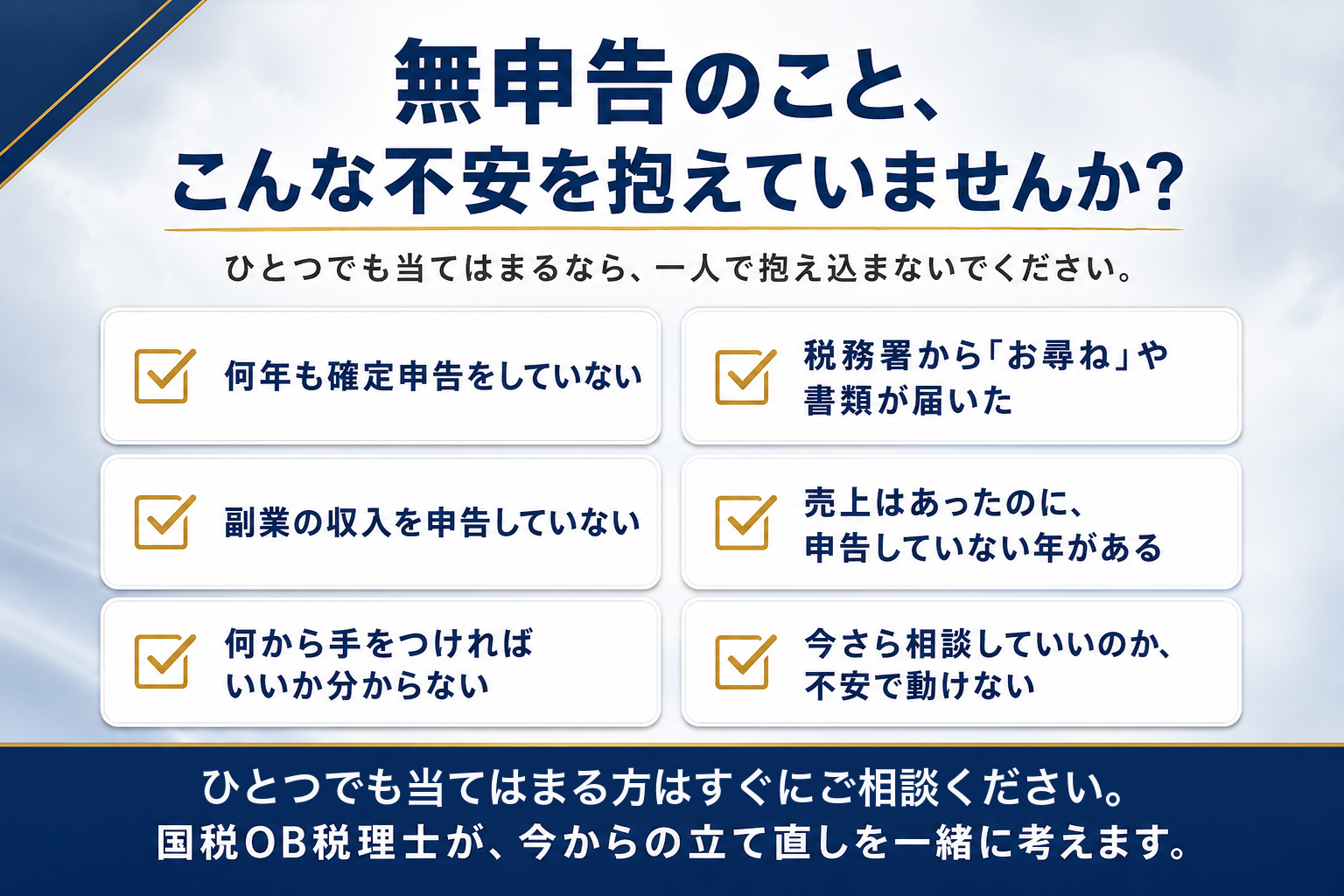 無申告のこと、こんな不安を抱えていませんか。何年も確定申告をしていない、税務署からお尋ねや書類が届いた、副業の収入を申告していない、売上はあったのに申告していない年がある、何から手をつければいいか分からない、今さら相談していいのか不安で動けない、というお悩みチェックリストバナー